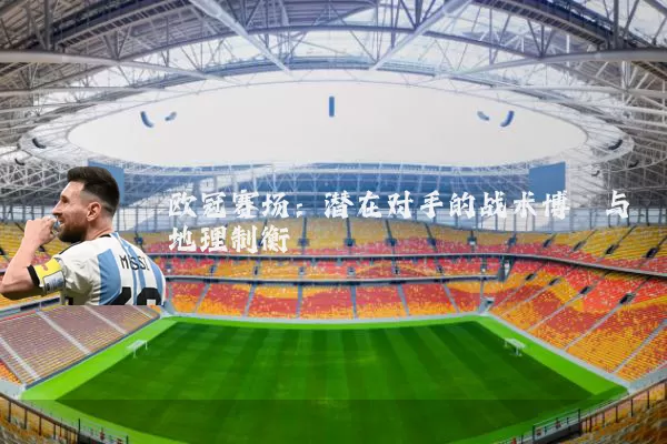 欧冠赛场:潜在对手的战术博弈与地理制衡