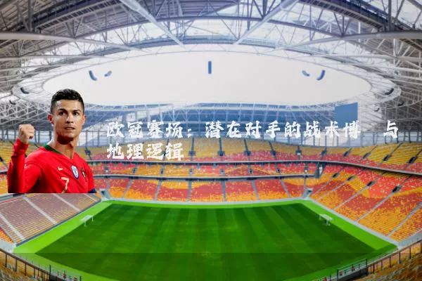 欧冠赛场：潜在对手的战术博弈与地理逻辑